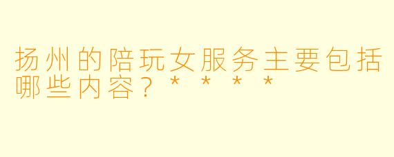 扬州的陪玩女服务主要包括哪些内容？****