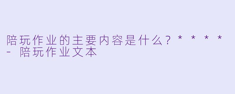 陪玩作业的主要内容是什么？****-陪玩作业文本
