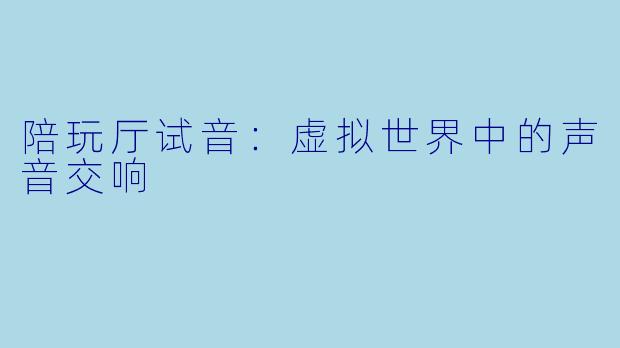 陪玩厅试音：虚拟世界中的声音交响