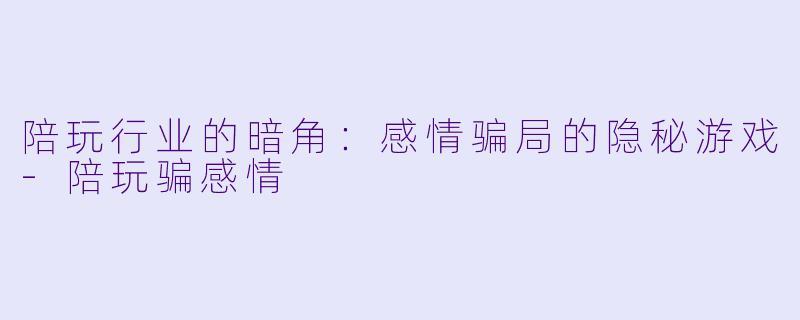 陪玩行业的暗角：感情骗局的隐秘游戏-陪玩骗感情