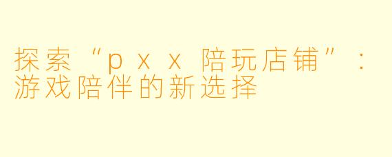 探索“pxx陪玩店铺”：游戏陪伴的新选择