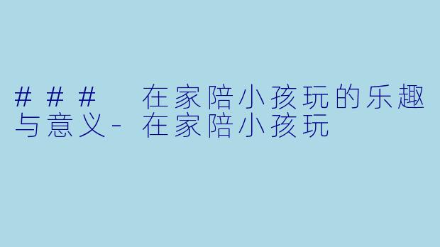 ### 在家陪小孩玩的乐趣与意义-在家陪小孩玩