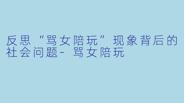 反思“骂女陪玩”现象背后的社会问题-骂女陪玩