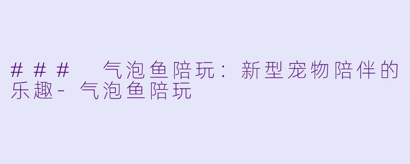 ### 气泡鱼陪玩：新型宠物陪伴的乐趣-气泡鱼陪玩