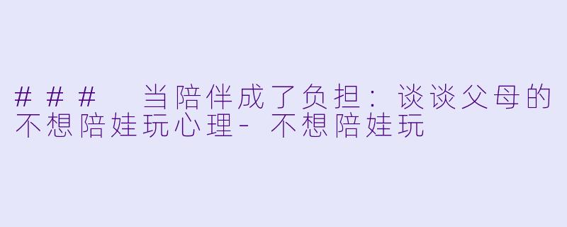 ### 当陪伴成了负担：谈谈父母的不想陪娃玩心理-不想陪娃玩