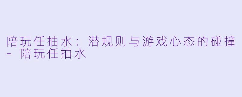 陪玩任抽水：潜规则与游戏心态的碰撞-陪玩任抽水