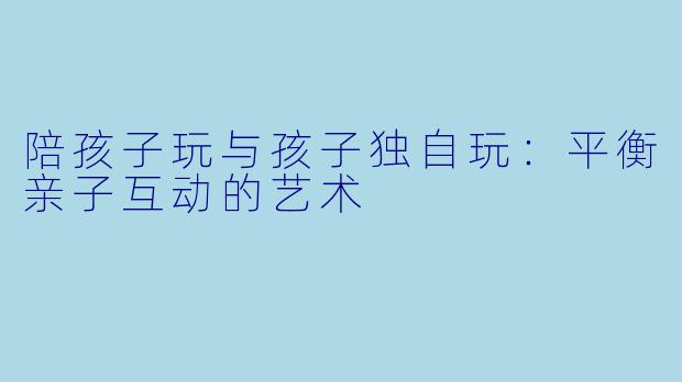 陪孩子玩与孩子独自玩：平衡亲子互动的艺术