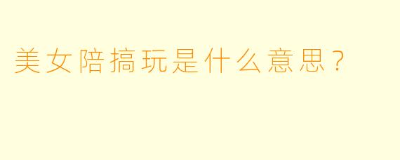 美女陪搞玩是什么意思？