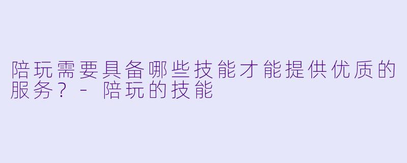 陪玩需要具备哪些技能才能提供优质的服务？-陪玩的技能