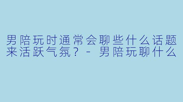 男陪玩时通常会聊些什么话题来活跃气氛?