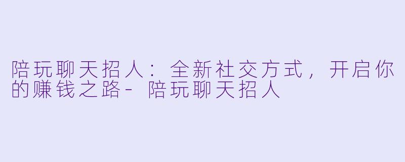 陪玩聊天招人：全新社交方式，开启你的赚钱之路-陪玩聊天招人