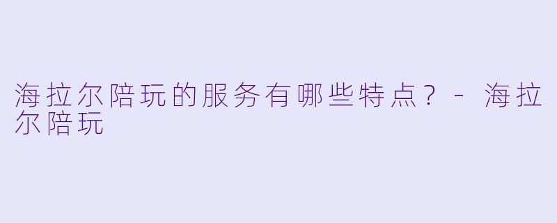 海拉尔陪玩的服务有哪些特点？-海拉尔陪玩