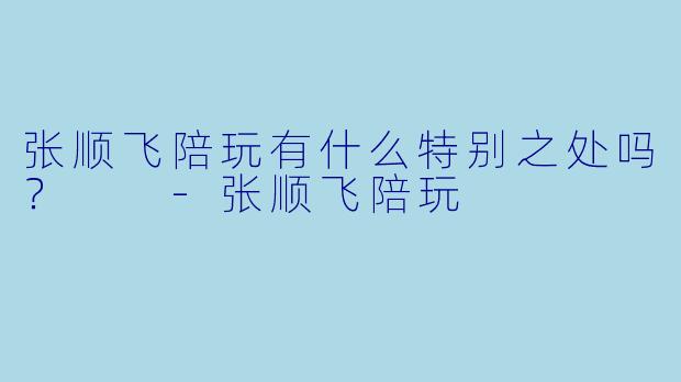 张顺飞陪玩有什么特别之处吗？  -张顺飞陪玩