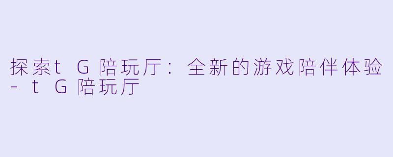 探索tG陪玩厅：全新的游戏陪伴体验-tG陪玩厅