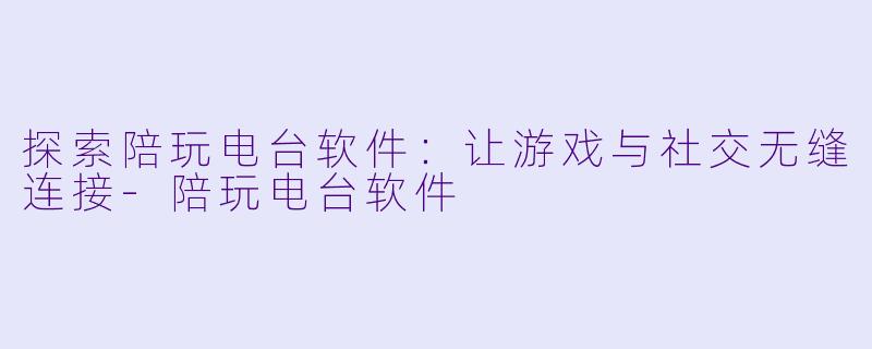 探索陪玩电台软件：让游戏与社交无缝连接-陪玩电台软件