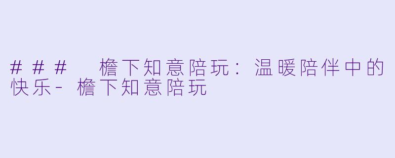 ### 檐下知意陪玩：温暖陪伴中的快乐-檐下知意陪玩
