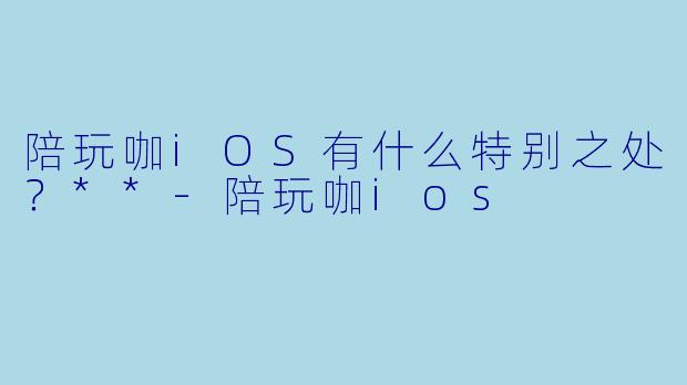 陪玩咖iOS有什么特别之处？**