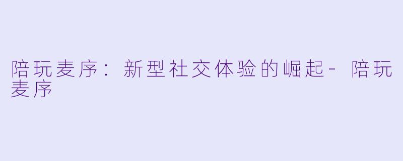 陪玩麦序：新型社交体验的崛起-陪玩麦序