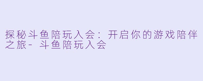 探秘斗鱼陪玩入会：开启你的游戏陪伴之旅-斗鱼陪玩入会