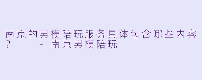 南京的男模陪玩服务具体包含哪些内容？  