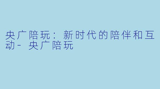 央广陪玩：新时代的陪伴和互动-央广陪玩