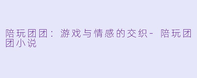 陪玩团团：游戏与情感的交织-陪玩团团小说
