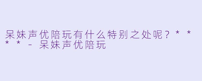 呆妹声优陪玩有什么特别之处呢?****