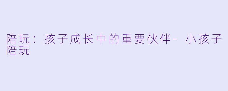 陪玩：孩子成长中的重要伙伴-小孩子陪玩