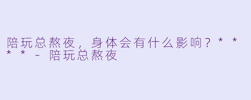 陪玩总熬夜，身体会有什么影响？****-陪玩总熬夜