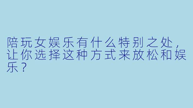 陪玩女娱乐有什么特别之处，让你选择这种方式来放松和娱乐？