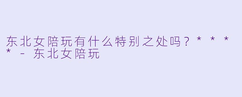 东北女陪玩有什么特别之处吗？****-东北女陪玩