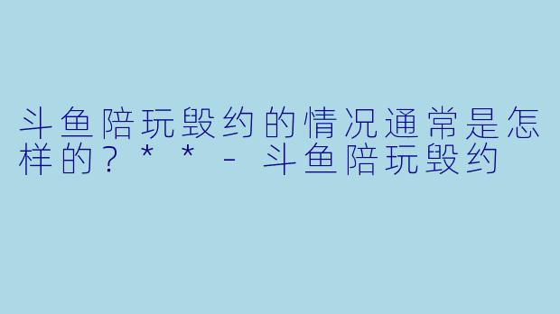 斗鱼陪玩毁约的情况通常是怎样的?**