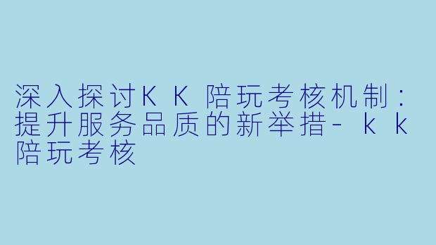 深入探讨KK陪玩考核机制：提升服务品质的新举措-kk陪玩考核