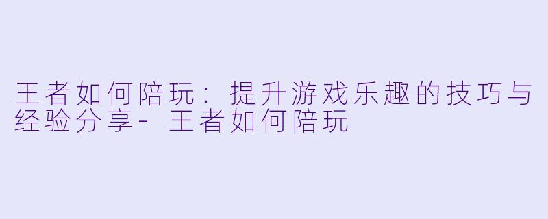 王者如何陪玩：提升游戏乐趣的技巧与经验分享-王者如何陪玩