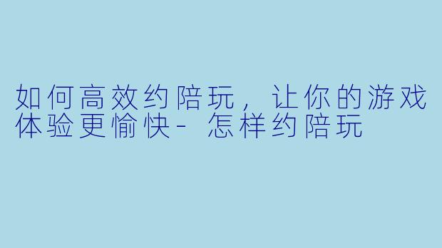 如何高效约陪玩，让你的游戏体验更愉快-怎样约陪玩