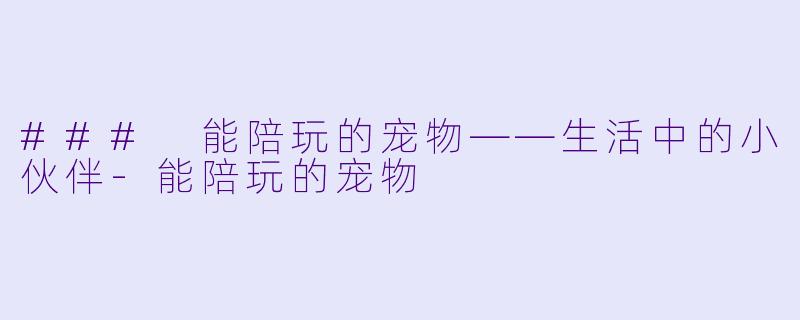 ### 能陪玩的宠物——生活中的小伙伴-能陪玩的宠物
