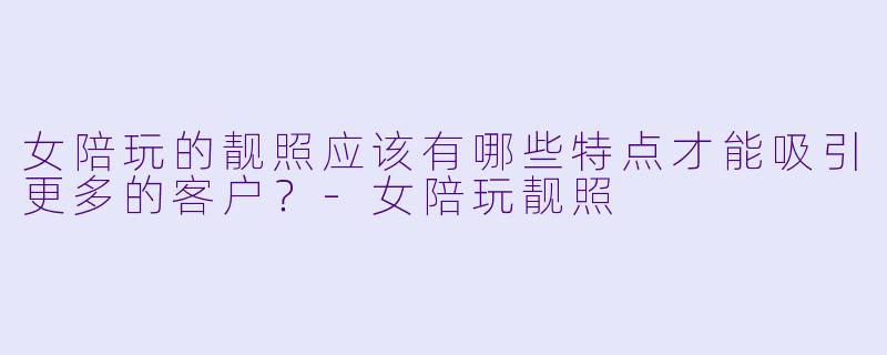 女陪玩的靓照应该有哪些特点才能吸引更多的客户？-女陪玩靓照