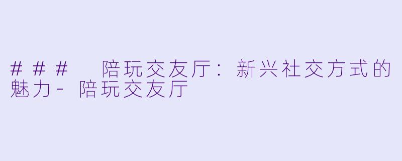 ### 陪玩交友厅：新兴社交方式的魅力-陪玩交友厅
