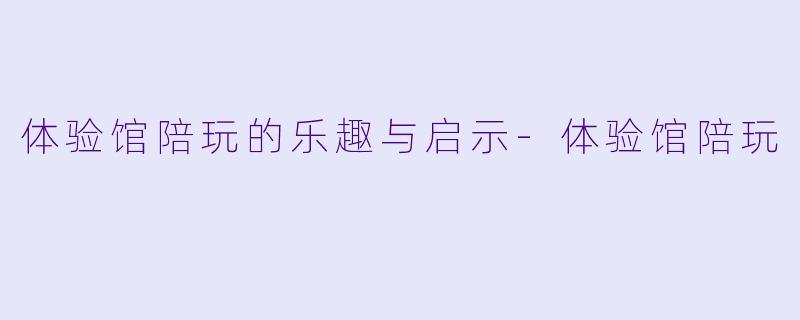 体验馆陪玩的乐趣与启示-体验馆陪玩