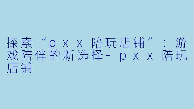 探索“pxx陪玩店铺”：游戏陪伴的新选择-pxx陪玩店铺