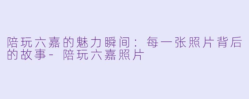 陪玩六嘉的魅力瞬间:每一张照片背后的故事