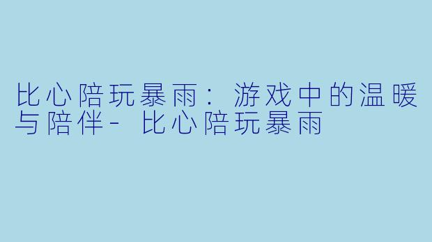 比心陪玩暴雨：游戏中的温暖与陪伴-比心陪玩暴雨