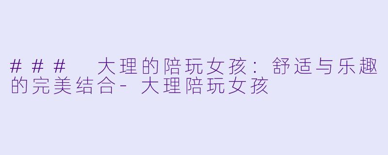 ### 大理的陪玩女孩：舒适与乐趣的完美结合-大理陪玩女孩