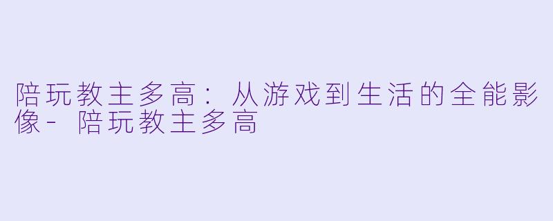 陪玩教主多高:从游戏到生活的全能影像