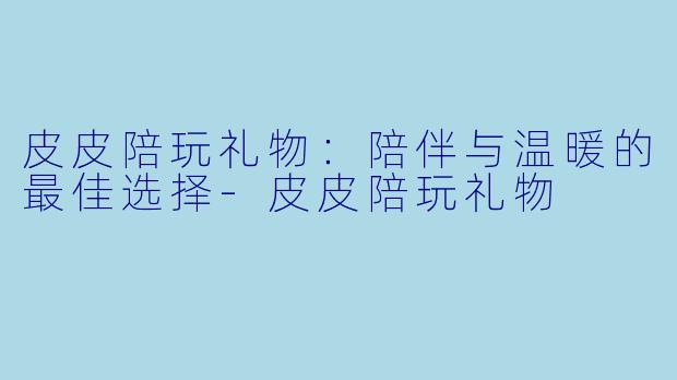 皮皮陪玩礼物：陪伴与温暖的最佳选择-皮皮陪玩礼物