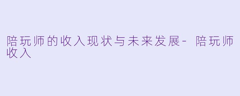 陪玩师的收入现状与未来发展-陪玩师收入