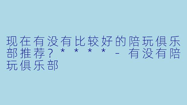 现在有没有比较好的陪玩俱乐部推荐?****