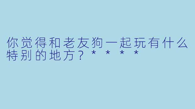 你觉得和老友狗一起玩有什么特别的地方？****