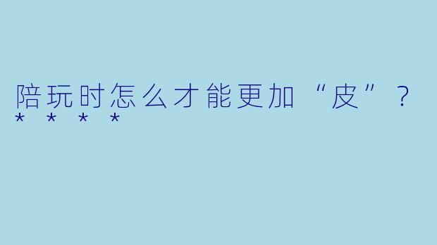 陪玩时怎么才能更加“皮”?****