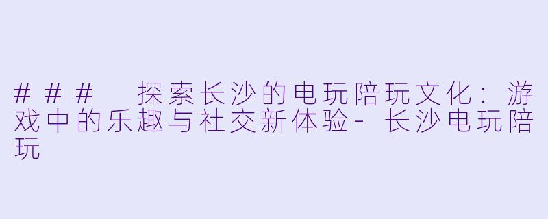 ### 探索长沙的电玩陪玩文化：游戏中的乐趣与社交新体验-长沙电玩陪玩